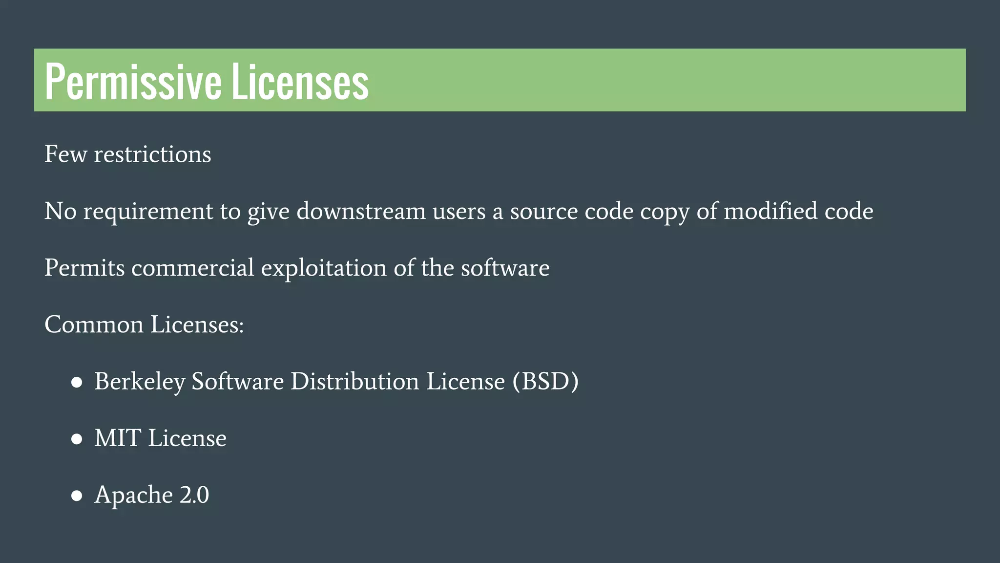 Permissive Licenses
Few restrictions
No requirement to give downstream users a source code copy of modified code
Permits commercial exploitation of the software
Common Licenses:
● Berkeley Software Distribution License (BSD)
● MIT License
● Apache 2.0
 