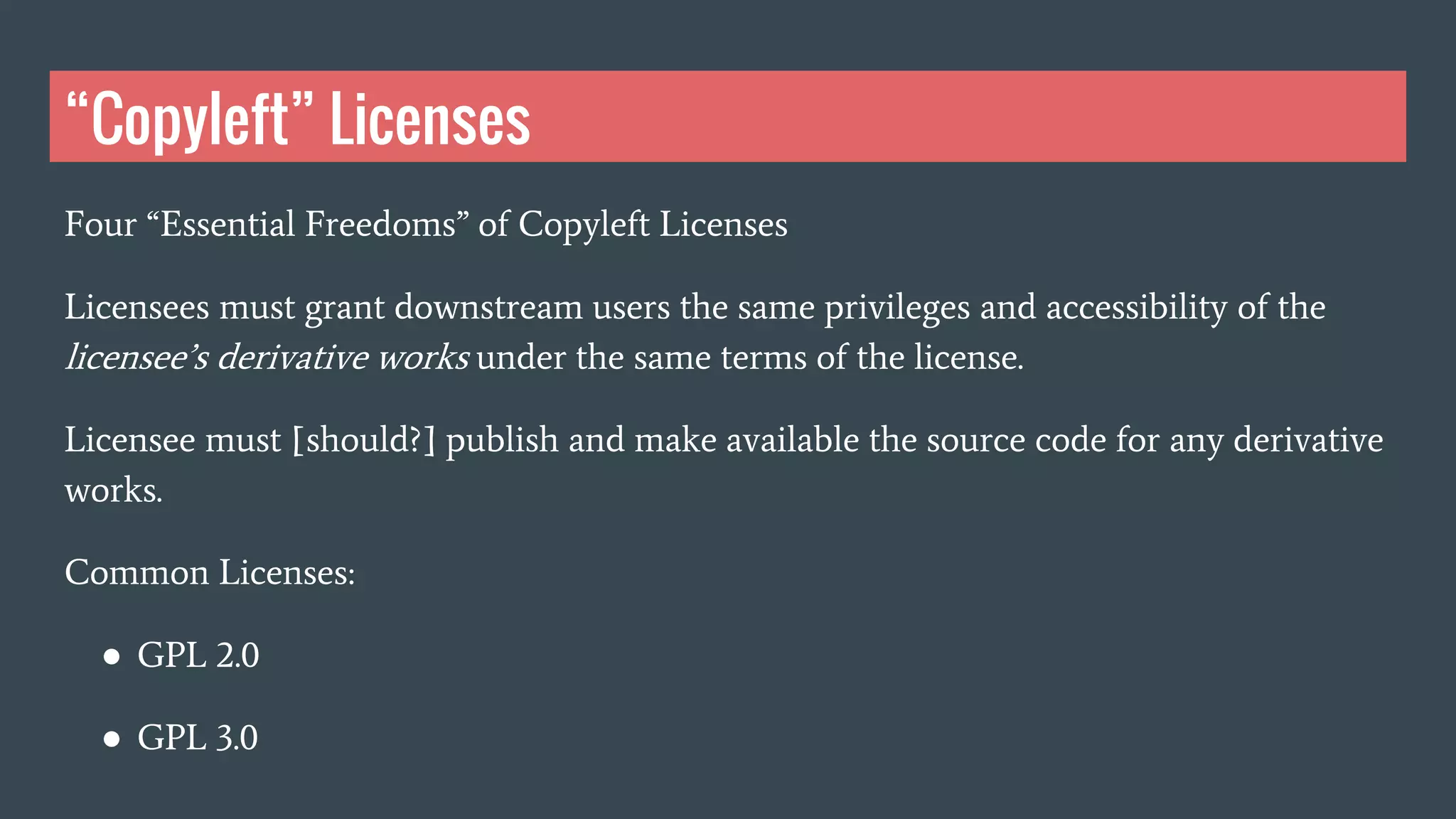 “Copyleft” Licenses
Four “Essential Freedoms” of Copyleft Licenses
Licensees must grant downstream users the same privileges and accessibility of the
licensee’s derivative works under the same terms of the license.
Licensee must [should?] publish and make available the source code for any derivative
works.
Common Licenses:
● GPL 2.0
● GPL 3.0
 