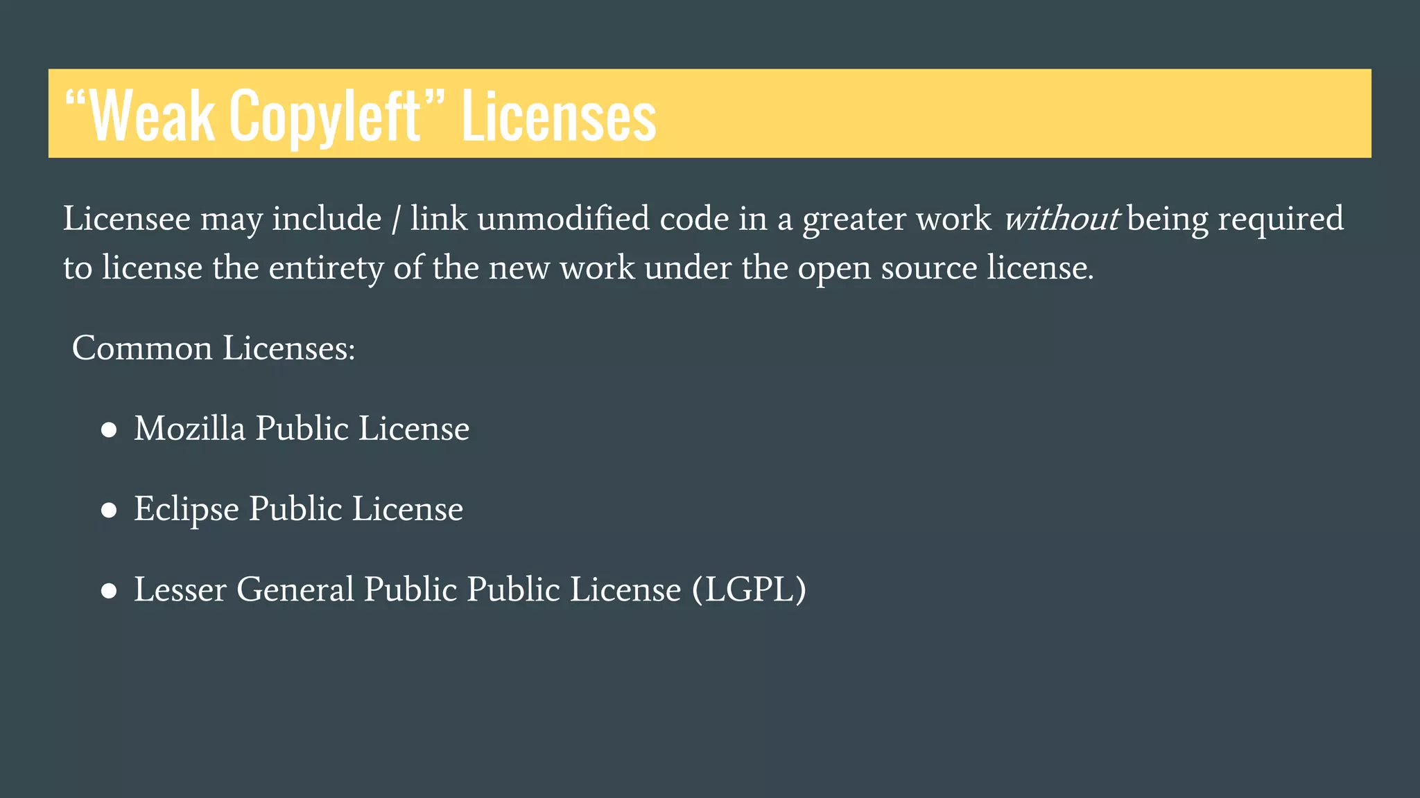 Licensee may include / link unmodified code in a greater work without being required
to license the entirety of the new work under the open source license.
Common Licenses:
● Mozilla Public License
● Eclipse Public License
● Lesser General Public Public License (LGPL)
“Weak Copyleft” Licenses
 