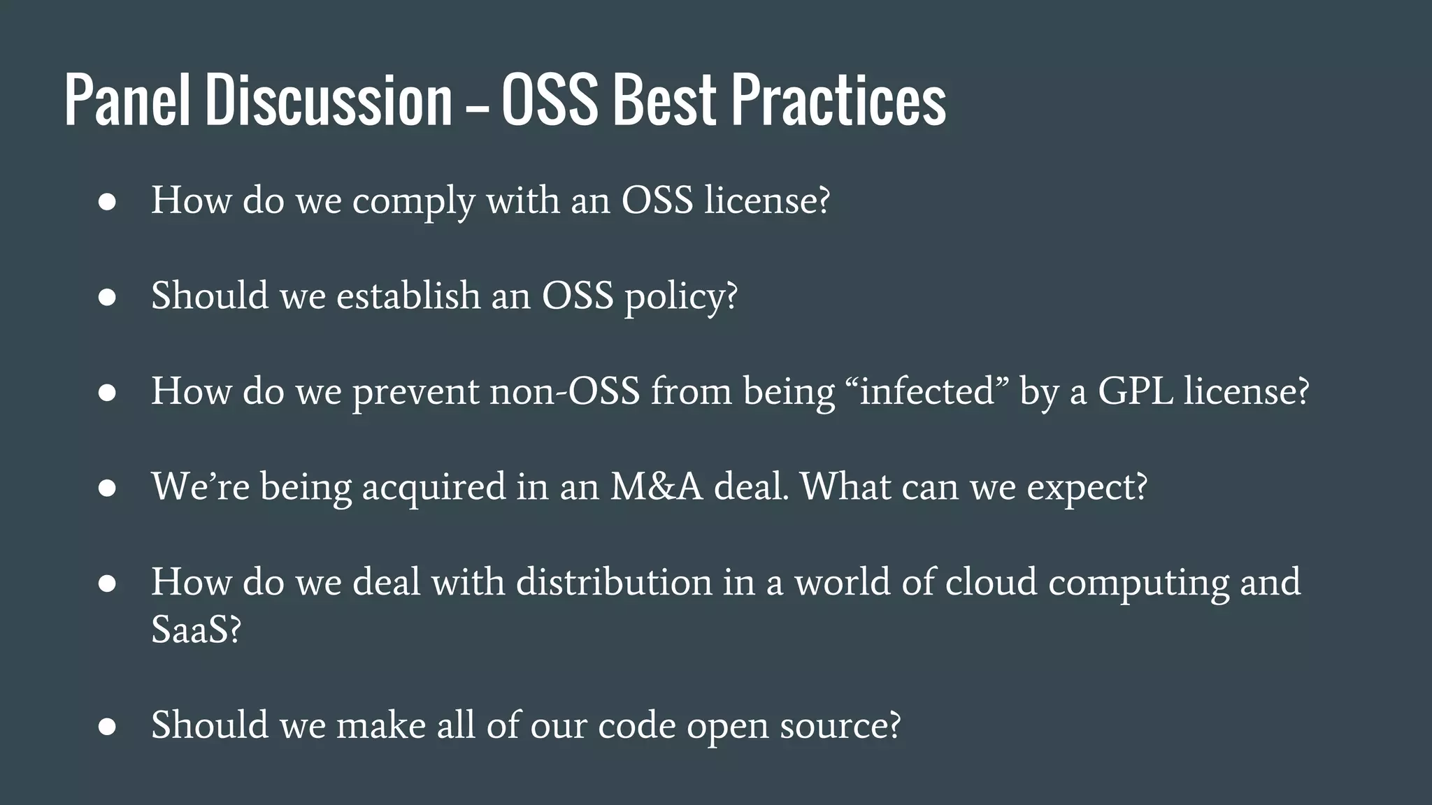 Panel Discussion —- OSS Best Practices
● How do we comply with an OSS license?
● Should we establish an OSS policy?
● How do we prevent non-OSS from being “infected” by a GPL license?
● We’re being acquired in an M&A deal. What can we expect?
● How do we deal with distribution in a world of cloud computing and
SaaS?
● Should we make all of our code open source?
 