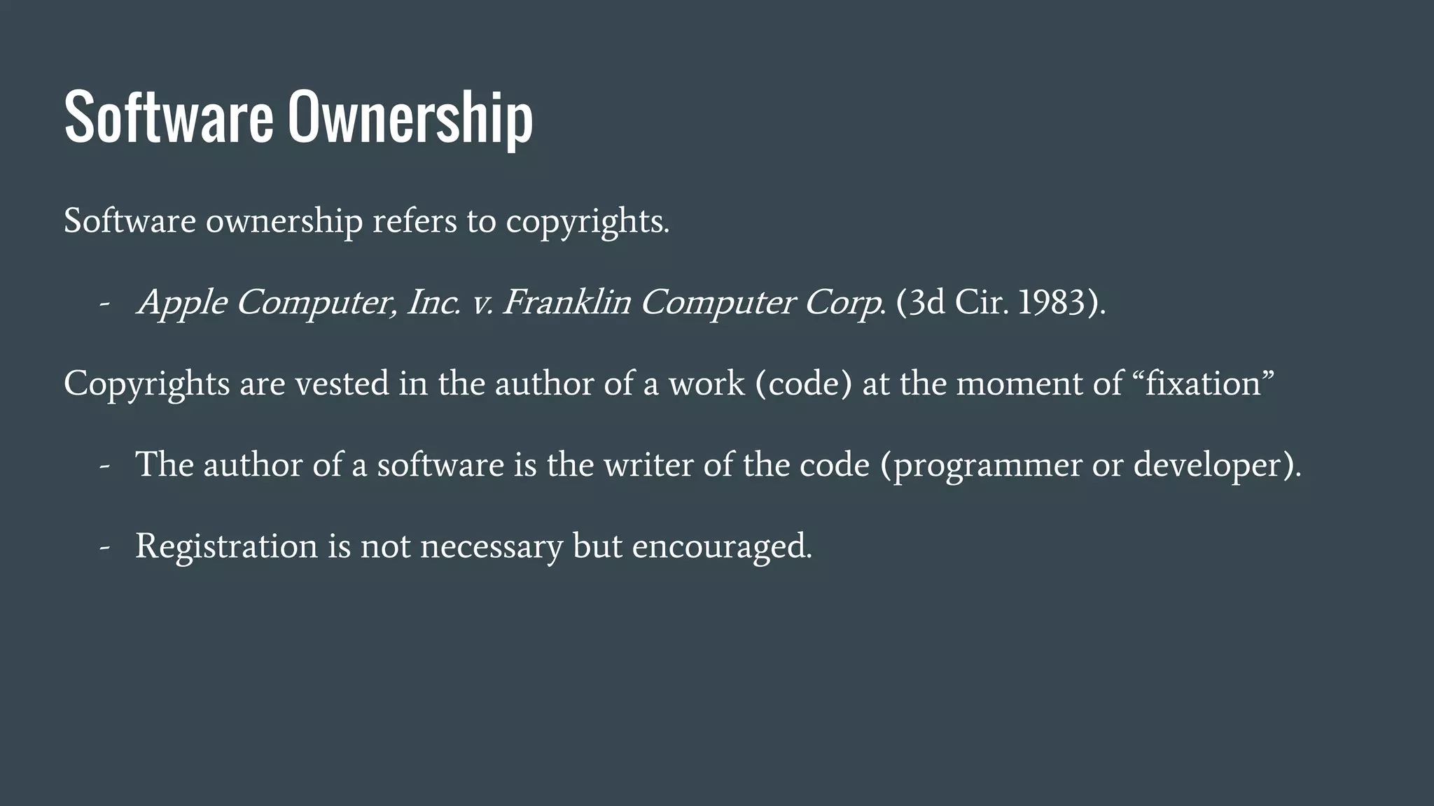 Software Ownership
Software ownership refers to copyrights.
- Apple Computer, Inc. v. Franklin Computer Corp. (3d Cir. 1983).
Copyrights are vested in the author of a work (code) at the moment of “fixation”
- The author of a software is the writer of the code (programmer or developer).
- Registration is not necessary but encouraged.
 