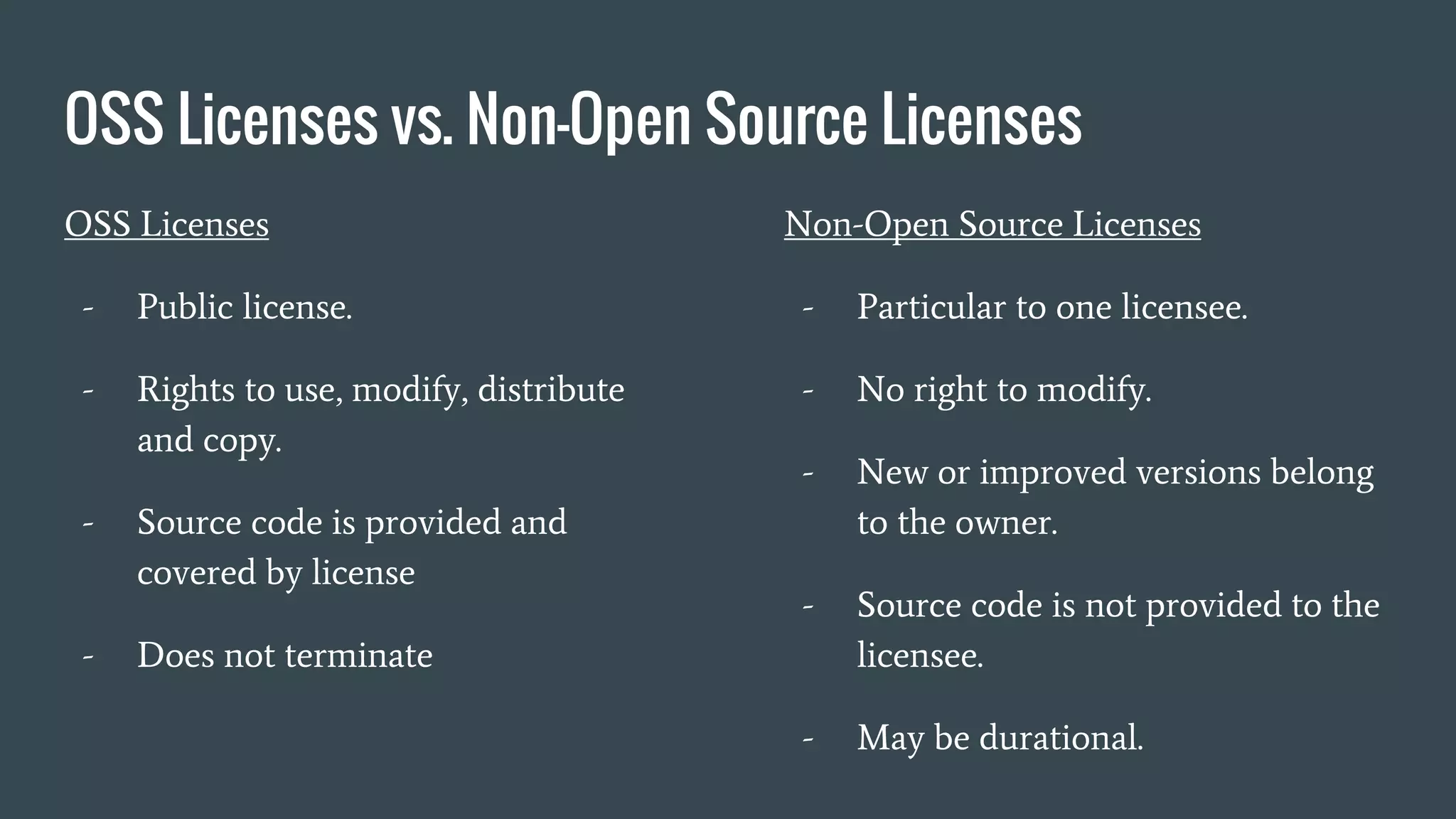 OSS Licenses vs. Non-Open Source Licenses
OSS Licenses
- Public license.
- Rights to use, modify, distribute
and copy.
- Source code is provided and
covered by license
- Does not terminate
Non-Open Source Licenses
- Particular to one licensee.
- No right to modify.
- New or improved versions belong
to the owner.
- Source code is not provided to the
licensee.
- May be durational.
 