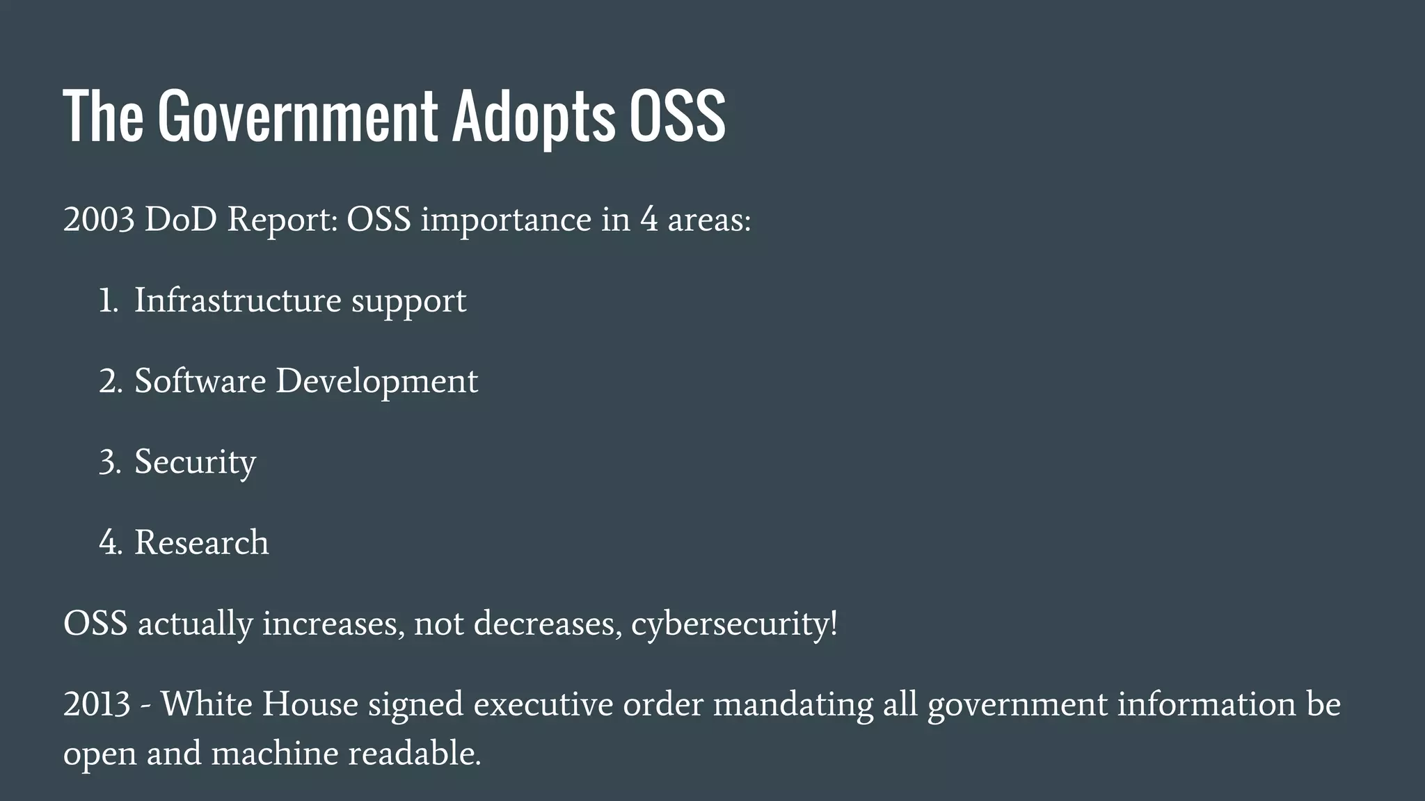 The Government Adopts OSS
2003 DoD Report: OSS importance in 4 areas:
1. Infrastructure support
2. Software Development
3. Security
4. Research
OSS actually increases, not decreases, cybersecurity!
2013 - White House signed executive order mandating all government information be
open and machine readable.
 