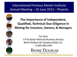 International Precious Metals Institute
Annual Meeting – 25 June 2013 – Phoenix
The Importance of Independent,
Qualified, Technical Due Diligence in
Mining for Investors, Owners, & Managers
Tim Alch
V.P & Senior Minerals Business Analyst
Behre Dolbear & Company (USA), Inc.
+1.845.480.1434
 
