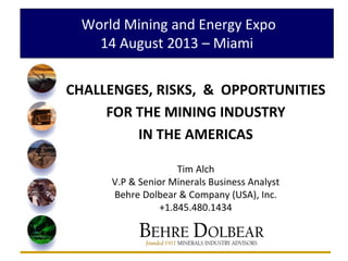 World Mining and Energy Expo
14 August 2013 – Miami
CHALLENGES, RISKS, & OPPORTUNITIES
FOR THE MINING INDUSTRY
IN THE AMERICAS
Tim Alch
V.P & Senior Minerals Business Analyst
Behre Dolbear & Company (USA), Inc.
+1.845.480.1434
 