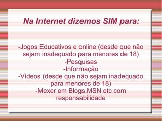 -Jogos Educativos e online (desde que não
sejam inadequado para menores de 18)
-Pesquisas
-Informação
-Vídeos (desde que não sejam inadequado
para menores de 18)
-Mexer em Blogs,MSN etc com
responsabilidade
Na Internet dizemos SIM para: