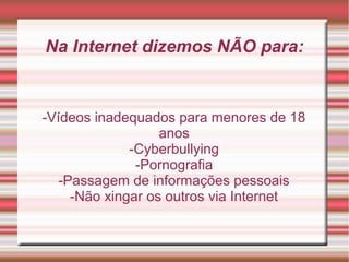 Na Internet dizemos NÃO para:
-Vídeos inadequados para menores de 18
anos
-Cyberbullying
-Pornografia
-Passagem de informações pessoais
-Não xingar os outros via Internet