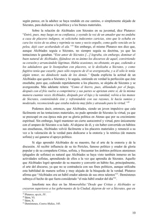 según parece, en la adultez se haya rendido en ese camino, o simplemente alejado de
Sócrates, para dedicarse a la política y a los bienes materiales.
        Sobre la relación de Alcibíades con Sócrates en su juventud, dice Plutarco:
“Entró, pues, muy luego en su confianza, y oyendo la voz de un amador que no andaba
a caza de placeres indignos, ni solicitaba indecentes caricias, sino que le echaba en
cara los vicios de su alma y reprimía su vano y necio orgullo, como gallo vencido en la
pelea, dejó caer acobardado el ala.”19 Sin embargo, el mismo Plutarco nos dice que,
aunque Alcibíades seguía a Sócrates, no siempre seguía su doctrina, ya que las
tentaciones le ganaban. “Este amor de Sócrates […] lograba, sin embargo, dominar el
buen natural de Alcibíades, fijándose en su ánimo los discursos de aquel, convirtiendo
su corazón y arrancándole lágrimas. Había ocasiones, no obstante, en que, cediendo a
los aduladores que le lisonjeaban con placeres, se le deslizaba a Sócrates, y como
fugitivo tenía que cazarle; pues sólo respecto de él se avergonzaba, y a él sólo le tenía
algún temor, no dándosele nada de los demás.” Queda explícita la actitud de un
Alcibíades que quería a Sócrates y lo seguía, sintiendo en verdad la perfección que éste
enseñaba; pero que, cediendo repetidamente a los placeres, se alejaba de Sócrates y se
avergonzaba. Más adelante reitera: “Como el hierro, pues, ablandado por el fuego,
después con el frío vuelve a comprimirse y sus partes se aprietan entre sí, de la misma
manera cuantas veces Alcibíades, disipado por el lujo y la vanidad, volvía a las manos
de Sócrates, conteniéndole éste y refrenándole con sus razones, le hacía sumiso y
moderado, reconociendo que estaba todavía muy falto y atrasado para la virtud.”20
        Podemos decir, entonces, que Alcibíades, siendo un joven impulsivo que caía
fácilmente en las tentaciones materiales, no pudo aprender de Sócrates la virtud, ya que
se preocupó en esa época más por su gloria política en Atenas que por su crecimiento
espiritual. Sin embargo, logró mantener un cierto autocontrol y virtud, pero únicamente
con el amparo de Sócrates a su lado. Al alejarse de él, y sin haber convertido en hábitos
sus enseñanzas, Alcibíades volvió fácilmente a los placeres materiales y renunció a su
vez a la valoración de la verdad para dedicarse a la oratoria y la retórica (de manera
sofista) y así ganarse el apoyo político.
        Si algo aprendió Alcibíades de su maestro, fue el arte de la oratoria y de la
discusión. Al recibir influencia de su tío Pericles, famoso político y orador de gloria
popular y de su compañera Critias, sofista, y frecuentar los ámbitos políticos atenienses
(plagados de sofistas) es natural que Alcibíades se haya visto también inmerso en las
actividades sofistas, aprendiendo de ellos a la vez que aprendía de Sócrates. Aquello
que Alcibíades logró aprender de su maestro y convertir en hábito fue, principalmente,
el arte del discurso, ya que no se contradecía con sus fines políticos, aunque utilizaba
esta habilidad de manera sofista y muy alejada de la búsqueda de la verdad. Plutarco
afirma que “Alcibíades era un hábil orador además de sus otros talentos” 21. Demóstenes
subraya el hecho de que fuera considerado “el más hábil orador del día”22.
       Jenofonte nos dice en las Memorabilia:“Desde que Critias y Alcibíades se
creyeron superiores a los gobernantes de la Ciudad, dejaron de ver a Sócrates, que en
19
   Plutarco, op.cit., IV.
20
   Ídem, VI.
21
   Ídem, X.
22
   Demóstenes, Contra Midias, 145.


                                                                                      10
 