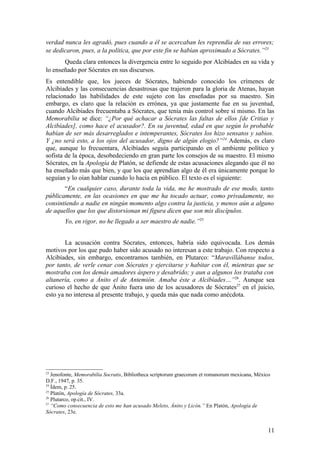 verdad nunca les agradó, pues cuando a él se acercaban les reprendía de sus errores;
se dedicaron, pues, a la política, que por este fin se habían aproximado a Sócrates.”23
       Queda clara entonces la divergencia entre lo seguido por Alcibíades en su vida y
lo enseñado por Sócrates en sus discursos.
Es entendible que, los jueces de Sócrates, habiendo conocido los crímenes de
Alcibíades y las consecuencias desastrosas que trajeron para la gloria de Atenas, hayan
relacionado las habilidades de este sujeto con las enseñadas por su maestro. Sin
embargo, es claro que la relación es errónea, ya que justamente fue en su juventud,
cuando Alcibíades frecuentaba a Sócrates, que tenía más control sobre sí mismo. En las
Memorabilia se dice: “¿Por qué achacar a Sócrates las faltas de ellos [de Critias y
Alcibíades], como hace el acusador?. En su juventud, edad en que según lo probable
habían de ser más desarreglados e intemperantes, Sócrates los hizo sensatos y sabios.
Y ¿no será esto, a los ojos del acusador, digno de algún elogio?”24 Además, es claro
que, aunque lo frecuentara, Alcibíades seguía participando en el ambiente político y
sofista de la época, desobedeciendo en gran parte los consejos de su maestro. El mismo
Sócrates, en la Apología de Platón, se defiende de estas acusaciones alegando que él no
ha enseñado más que bien, y que los que aprendían algo de él era únicamente porque lo
seguían y lo oían hablar cuando lo hacía en público. El texto es el siguiente:
       “En cualquier caso, durante toda la vida, me he mostrado de ese modo, tanto
públicamente, en las ocasiones en que me ha tocado actuar, como privadamente, no
consintiendo a nadie en ningún momento algo contra la justicia, y menos aún a alguno
de aquellos que los que distorsionan mi figura dicen que son mis discípulos.
        Yo, en rigor, no he llegado a ser maestro de nadie.”25


        La acusación contra Sócrates, entonces, habría sido equivocada. Los demás
motivos por los que pudo haber sido acusado no interesan a este trabajo. Con respecto a
Alcibíades, sin embargo, encontramos también, en Plutarco: “Maravillábanse todos,
por tanto, de verle cenar con Sócrates y ejercitarse y habitar con él, mientras que se
mostraba con los demás amadores áspero y desabrido; y aun a algunos los trataba con
altanería, como a Ánito el de Antemión. Amaba éste a Alcibíades…”26. Aunque sea
curioso el hecho de que Ánito fuera uno de los acusadores de Sócrates27 en el juicio,
esto ya no interesa al presente trabajo, y queda más que nada como anécdota.




23
   Jenofonte, Memorabilia Socratis, Bibliotheca scriptorum graecorum et romanorum mexicana, México
D.F., 1947, p. 35.
24
   Ídem, p. 25.
25
   Platón, Apología de Sócrates, 33a.
26
   Plutarco, op.cit., IV.
27
   “Como consecuencia de esto me han acusado Meleto, Ánito y Licón.” En Platón, Apología de
Sócrates, 23e.


                                                                                                 11
 