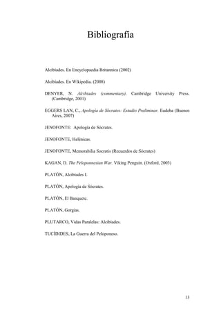 Bibliografía


Alcibíades. En Encyclopaedia Britannica (2002)

Alcibíades. En Wikipedia. (2008)

DENYER, N. Alcibiades        (commentary).       Cambridge   University   Press.
  (Cambridge, 2001)

EGGERS LAN, C., Apología de Sócrates: Estudio Preliminar. Eudeba (Buenos
  Aires, 2007)

JENOFONTE: Apología de Sócrates.

JENOFONTE, Helénicas.

JENOFONTE, Memorabilia Socratis (Recuerdos de Sócrates)

KAGAN, D. The Peloponnesian War. Viking Penguin. (Oxford, 2003)

PLATÓN, Alcibíades I.

PLATÓN, Apología de Sócrates.

PLATÓN, El Banquete.

PLATÓN, Gorgias.

PLUTARCO, Vidas Paralelas: Alcibíades.

TUCÍDIDES, La Guerra del Peloponeso.




                                                                             13
 