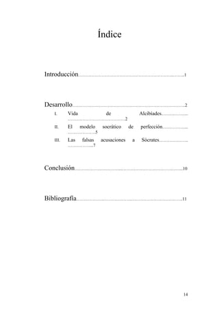 Índice



Introducción………………………………………………………..……..1



Desarrollo…………………………………………………………………..2
  I.     Vida              de               Alcibíades.……………...
         …………………………………2
  II.    El     modelo    socrático    de   perfección……………...
         ……………….5
  III.   Las    falsas   acusaciones    a   Sócrates………………..
         ……………...7




Conclusión…………………………...…………………………………...10



Bibliografía………………………………..……………………………..11




                                                             14
 