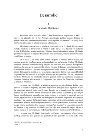 Desarrollo
                                                I
                                        Vida de Alcibíades

        Alcibíades nació en el año 450 a.C. Tras la muerte de su padre en el 447 a.C.,
pasó a ser educado por su tío Pericles, renombrado político griego. Durante su
adolescencia tuvo importantes profesores, y fue seguidor de Sócrates2. De éste y de su
tío Pericles aprendería el arte de la retórica y la oratoria3.
        Alcibíades tomó parte en la batalla de Potidea en 432 a. C., donde Sócrates salvó
su vida, favor que le devolvió en la batalla de Delio en 424 a. C. Se casó con Hipareta,
la hija de Hipónico, un rico ateniense. Hipareta intentó divorciarse porque Alcibiades
gastaba sus riquezas en orgías y frecuentaba a las cortesanas, aunque terminó viviendo
con él hasta su muerte.
        En el 421 a.C. se firmó entre Atenas y Esparta la llamada Paz de Nicias, que
terminaría con los conflictos entre ambas ciudades por un lapso de 50 años. Alcibíades
estaba en contra de esta resolución y abogaba por una línea más agresiva de la política
ateniense. Se ganó así la enemistad del mismo Nicias y de Laques, importantes políticos
y defensores de la Paz. Durante las negociaciones entre Atenas y Esparta, Alcibíades
intentó desbaratar la misión de los negociantes espartanos, destruyendo su credibilidad.
Logrando esto, incrementó su prestigio, a la vez que avergonzaba a Nicias y su postura
pacifista. Alcibíades fue nombrado entonces general, armó una alianza de ciudades en
contra de Esparta y marchó sobre el Peloponeso. Esta alianza fue finalmente vencida en
la batalla de Mantinea.
        Luego de esto, Alcibíades se dedicó a organizar una expedición a Sicilia, como
apoyo a la ciudad de Segesta y en contra de Siracusa, principal aliada espartana. Nicias
fue nombrado general junto con él, pero durante los preparativos de la expedición
estatuas del dios Hermes fueron mutiladas en toda Atenas. Alcibíades y sus amigos
fueron inmediatamente acusados por estos hechos, y su juicio se postergó para su
vuelta. Aprovechando su ausencia, los enemigos de Alcibiades empezaron a acusarlo de
sacrílego y de enemigo de la democracia, cambiando así la opinión popular a su favor.
Se mandó a buscar a Alcibíades para someterlo a juicio, pero durante su vuelta a Atenas
escapó con su tripulación. Fue juzgado entonces “en ausencia” y condenado a muerte.
Ya fuera de la ley ateniense, Alcibíades previno a los siracusanos del ataque. Nicias, al
mando ahora de la expedición, no pude lograr la victoria y su misión se vio frustrada.
       Luego de esto Alcibíades buscó asilo en Esparta, "prometiendo ofrecerles una
ayuda y un servicio más grandes aún que todo el daño que antes les había hecho como


2
    Plutarco, Vidas paralelas: Alcibíades, X
3
    Ídem, I.


                                                                                       3
 