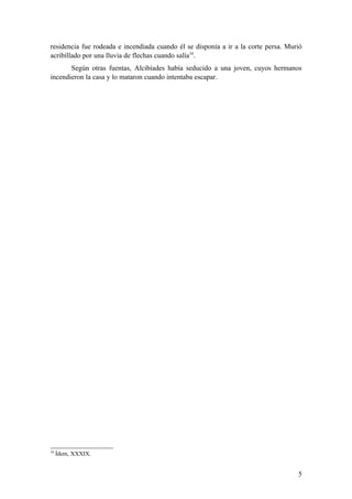 residencia fue rodeada e incendiada cuando él se disponía a ir a la corte persa. Murió
acribillado por una lluvia de flechas cuando salía10.
       Según otras fuentas, Alcibíades había seducido a una joven, cuyos hermanos
incendieron la casa y lo mataron cuando intentaba escapar.




10
     Ídem, XXXIX.


                                                                                    5
 