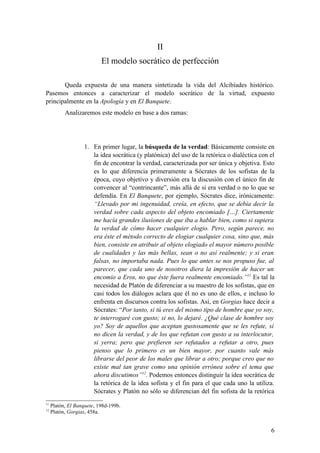 II
                           El modelo socrático de perfección

       Queda expuesta de una manera sintetizada la vida del Alcibíades histórico.
Pasemos entonces a caracterizar el modelo socrático de la virtud, expuesto
principalmente en la Apología y en El Banquete.
           Analizaremos este modelo en base a dos ramas:




                   1. En primer lugar, la búsqueda de la verdad: Básicamente consiste en
                      la idea socrática (y platónica) del uso de la retórica o dialéctica con el
                      fin de encontrar la verdad, caracterizada por ser única y objetiva. Esto
                      es lo que diferencia primeramente a Sócrates de los sofistas de la
                      época, cuyo objetivo y diversión era la discusión con el único fin de
                      convencer al “contrincante”, más allá de si era verdad o no lo que se
                      defendía. En El Banquete, por ejemplo, Sócrates dice, irónicamente:
                      “Llevado por mi ingenuidad, creía, en efecto, que se debía decir la
                      verdad sobre cada aspecto del objeto encomiado […]. Ciertamente
                      me hacía grandes ilusiones de que iba a hablar bien, como si supiera
                      la verdad de cómo hacer cualquier elogio. Pero, según parece, no
                      era éste el método correcto de elogiar cualquier cosa, sino que, más
                      bien, consiste en atribuir al objeto elogiado el mayor número posible
                      de cualidades y las más bellas, sean o no así realmente; y si eran
                      falsas, no importaba nada. Pues lo que antes se nos propuso fue, al
                      parecer, que cada uno de nosotros diera la impresión de hacer un
                      encomio a Eros, no que éste fuera realmente encomiado.”11 Es tal la
                      necesidad de Platón de diferenciar a su maestro de los sofistas, que en
                      casi todos los diálogos aclara que él no es uno de ellos, e incluso lo
                      enfrenta en discursos contra los sofistas. Así, en Gorgias hace decir a
                      Sócrates: “Por tanto, si tú eres del mismo tipo de hombre que yo soy,
                      te interrogaré con gusto; si no, lo dejaré. ¿Qué clase de hombre soy
                      yo? Soy de aquellos que aceptan gustosamente que se les refute, si
                      no dicen la verdad, y de los que refutan con gusto a su interlocutor,
                      si yerra; pero que prefieren ser refutados a refutar a otro, pues
                      pienso que lo primero es un bien mayor, por cuanto vale más
                      librarse del peor de los males que librar a otro; porque creo que no
                      existe mal tan grave como una opinión errónea sobre el tema que
                      ahora discutimos”12. Podemos entonces distinguir la idea socrática de
                      la retórica de la idea sofista y el fin para el que cada uno la utiliza.
                      Sócrates y Platón no sólo se diferencian del fin sofista de la retórica
11
     Platón, El Banquete, 198d-199b.
12
     Platón, Gorgias, 458a.


                                                                                              6
 