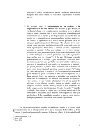 sino que lo critican enérgicamente, ya que consideran sobre todo la
                      búsqueda de la única verdad, y la idea sofista va justamente en contra
                      de eso.



                  2. En segundo lugar, el ordenamiento de las pasiones y la
                     superioridad de la vida interior: Para Sócrates y para Platón, la
                     verdadera belleza y lo verdaderamente importante no es el placer
                     físico o sexual, sino más bien el placer intelectual, producido por el
                     conocimiento de la verdad y por la perfección del sujeto. Esta se
                     realiza por el ordenamiento de las pasiones hacia los fines superiores.
                     En cuanto a la superioridad de la belleza interior, podemos ver en El
                     Banquete que Sócrates dice a Alcibíades: “En tal caso, debes estar
                     viendo en mí, supongo, una belleza irresistible y muy diferente a tu
                     buen aspecto físico. Ahora bien, si intentas, al verla, compartirla
                     conmigo y cambiar belleza por belleza, no en poco piensas
                     aventajarme, pues pretendes adquirir lo que es verdaderamente bello
                     a cambio de lo que lo es sólo en apariencia, y de hecho te propones
                     intercambiar oro por bronce”13. A lo que Alcibíades responde
                     posteriormente en el diálogo: “¿Qué sentimientos creéis que tenía
                     yo, pensando, por un lado, que había sido despreciado, y admirando,
                     por otro, la naturaleza de este hombre, su templanza y su valentía,
                     ya que en prudencia y firmeza había tropezado con un hombre tal
                     como yo no hubiera pensado que iba a encontrar jamás?”14. Vemos
                     así cómo la templanza, la prudencia y la firmeza son admiradas por el
                     joven Alcibíades, quien a su vez ve en estas virtudes algo ajeno a sí y
                     hasta curioso. Entre los ejemplos y anécdotas que muestran la
                     capacidad de autodominio de Sócrates, rescataremos la siguiente:
                     “En cambio, en las comidas abundantes sólo él era capaz de
                     disfrutar, y especialmente en beber, aunque no quería, cuando era
                     obligado a hacerlo vencía a todos; y lo que es más asombroso de
                     todo: ningún hombre ha visto jamás a Sócrates borracho.”15 Cuando
                     Alcibíades dice esto en su elogio, parece realmente asombrado de la
                     capacidad de autocontrol de su maestro, hasta el punto de creer que
                     es algo fuera de las capacidades normales, lo que, en cierta manera,
                     lo aleja de pensarse a sí mismo al nivel de esas capacidades.




       Con este resumen del ideal socrático de perfección, basado, si se quiere, en el
perfeccionamiento de la Inteligencia (a través de la búsqueda de la verdad) y de la
Voluntad (a través del autocontrol), podemos dedicarnos a hacer la diferenciación del
13
   Platón, El Banquete, 218e.
14
   Ídem, 219d
15
   Ídem, 220a


                                                                                          7
 