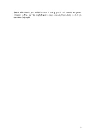 tipo de vida llevado por Alcibíades (con el cual y por el cual cometió sus peores
crímenes) y el tipo de vida enseñado por Sócrates a sus discípulos, tanto con la teoría
como con el ejemplo.




                                                                                     8
 