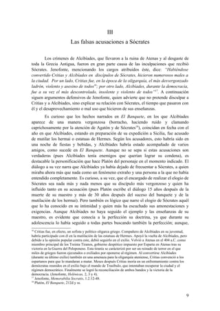 III
                          Las falsas acusaciones a Sócrates

         Los crímenes de Alcibíades, que llevaron a la ruina de Atenas y al desgaste de
toda la Grecia Antigua, fueron en gran parte causa de las inculpaciones que recibió
Sócrates. Jenofonte, mencionando los cargos atribuidos éste, dice: “Habiéndose
convertido Critias y Alcibíades en discípulos de Sócrates, hicieron numerosos males a
la ciudad. Por un lado, Critias fue, en la época de la oligarquía, el más desvergonzado
ladrón, violento y asesino de todos16; por otro lado, Alcibíades, durante la democracia,
fue a su vez el más descontrolado, insolente y violento de todos”17. A continuación
siguen argumentos defensivos de Jenofonte, quien advierte que no pretende disculpar a
Critias y a Alcibíades, sino explicar su relación con Sócrates, el tiempo que pasaron con
él y el desaprovechamiento o mal uso que hicieron de sus enseñanzas.
        Es curioso que los hechos narrados en El Banquete, en los que Alcibíades
aparece de una manera vergonzosa (borracho, haciendo ruido y clamando
caprichosamente por la atención de Agatón y de Sócrates18), coincidan en fecha con el
año en que Alcibíades, estando en preparación de su expedición a Sicilia, fue acusado
de mutilar los hermai o estatuas de Hermes. Según los acusadores, esto habría sido en
una noche de fiestas y bebidas, y Alcibíades habría estado acompañado de varios
amigos, como sucede en El Banquete. Aunque no se sepa si estas acusaciones son
verdaderas (pues Alcibíades tenía enemigos que querían lograr su condena), es
destacable la personificación que hace Platón del personaje en el momento indicado. El
diálogo a su vez narra que Alcibíades ya había dejado de frecuentar a Sócrates, a quien
miraba ahora más que nada como un fenómeno extraño y una persona a la que no había
entendido completamente. Es curioso, a su vez, que el encargado de realizar el elogio de
Sócrates sea nada más y nada menos que su discípulo más vergonzoso y quien ha
influido tanto en su acusación (pues Platón escribe el diálogo 15 años después de la
muerte de su maestro y más de 30 años después del suceso del banquete y de la
mutilación de los hermai). Pero también es lógico que narre el elogio de Sócrates aquél
que lo ha conocido en su intimidad y quien más ha escuchado sus amonestaciones y
exigencias. Aunque Alcibíades no haya seguido el ejemplo y las enseñanzas de su
maestro, es evidente que conocía a la perfección su doctrina, ya que durante su
adolescencia lo había seguido a todas partes buscando también la perfección; aunque,
16
   Critias fue, en efecto, un sofista y político oligarca griego. Compañero de Alcibíades en su juventud,
habría participado con él en la mutilación de las estatuas de Hermes. Apoyó la vuelta de Alcibíades, pero
debido a la opinión popular contra este, debió seguirlo en el exilio. Volvió a Atenas en el 404 a.C. como
miembro principal de los Treinta Tiranos, gobierno despótico impuesto por Esparta en Atenas tras su
victoria en la Guerra del Peloponeso. Esta tiranía se carácterizó por ser un reinado de terror en el que
miles de griegos fueron ejecutados o exiliados por oponerse al régimen. Al convertirse Alcibíades
(durante su último exilio) también en una amenaza para la oligarquía ateniense, Critias convenció a los
espartanos para que lo mandaran a matar. Meses después Critias moría en un enfrentamiento contra los
demócratas reunidos en el exilio bajo el mando de Trasíbulo, que intentaban recuperar la ciudad y el
régimen democrático. Finalmente se logró la reconciliación de ambos bandos y la victoria de la
democracia. (Jenofonte, Helénicas, 2, 3 y 4).
17
   Jenofonte, Memorabilia Socratis, 1.2.12-48.
18
   Platón, El Banquete, 212d y ss.


                                                                                                        9
 