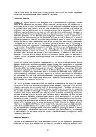 Este incidente revela que Nicias y Alcibíades disponían cada uno de sus propios seguidores,
cuyos votos eran determinados por los deseos de los líderes.
Expedición a Sicilia
En 415 a. C., llegaron a Atenas unos delegados de la ciudad siciliana de Segesta para solicitar
ayuda a los atenienses en su guerra contra Selinunte. Dicha solicitud fue debatida en la
asamblea y Nicias se opuso con vehemencia contra la intervención ateniense. Argumentó que
la campaña sería muy costosa, a la vez que atacaba las motivaciones y el carácter de
Alcibíades, que se había erigido en el principal partidario de la expedición. Por otro lado,
Alcibíades argumentó que una campaña en este nuevo territorio proporcionaría riquezas a la
ciudad y ampliaría el imperio, igual que había ocurrido anteriormente con las Guerras Médicas.
Alcibíades pronosticó en su discurso, (con exagerado optimismo, según la opinión de la
mayoría de los historiadores) que los atenienses podrían reclutar a aliados en la región e
imponer su gobierno a Siracusa, la ciudad más poderosa de Sicilia. A pesar de la entusiasta
defensa del plan por parte de Alcibíades, sería Nicias, y no él, quien transformaría una modesta
intervención en el lugar en una gran campaña y que haría pensar a todo el mundo que la
conquista no sólo sería posible sino incluso segura. Su sugerencia fue que el tamaño de la flota
se incrementara de unas 60 embarcaciones hasta las 140 naves, y que las fuerzas alcanzasen
5.100 hombres de infantería pesada y unos 1.300 arqueros, honderos y tropas ligeras. La
verdadera intención de Nicias era asustar a la asamblea con su alta estimación de las fuerzas
requeridas pero, en lugar de disuadir a sus conciudadanos, su análisis lo hizo aún más
deseable. En contra de sus deseos, Nicias fue nombrado general, junto con Alcibíades y
Lámaco; los tres con plenos poderes para lograr que los intereses de Atenas en Sicilia se
cumplieran.
Una noche, durante los preparativos para la expedición, los Hermai -cabezas del dios Hermes
sobre un plinto con un falo- fueron mutilados en toda Atenas. Esto supuso tanto un escándalo
religioso como un mal presagio para la misión. El historiador Plutarco explica que Androcles, un
dirigente político, usó testigos desleales que culparon a Alcibíades y a sus amigos de mutilar
las estatuas y además de profanar los misterios de Eleusis. Después, sus adversarios políticos
enrolaron a oradores para argumentar ante la asamblea que Alcibíades debía zarpar como
estaba planeado y someterse a juicio a su regreso de la campaña. Alcibíades, que recelaba de
sus intenciones, pidió que se le permitiera someterse a juicio inmediatamente, bajo la amenaza
de pena de muerte, para poder limpiar su nombre. La petición fue denegada y la flota zarpó
poco después, con los cargos sin resolver.
Tal y como Alcibíades había sospechado, su ausencia envalentonó a sus enemigos, y éstos
empezaron a acusarlo de las otras acciones sacrílegas, alegando incluso que dichas acciones
estaban relacionadas con un complot contra la democracia. Según Tucídides, los atenienses
reaccionaban siempre con miedo ante este tipo de acusaciones y su reacción fue sospechar
del acusado. Cuando la flota llegó a Catana, se hallaba allí el trirreme estatal "Salamina"
esperando para llevar a Alcibíades y los otros acusados de mutilar los Hermai y profanar los
misterios de Eleusis de vuelta a Atenas para someterse a juicio. Alcibíades dijo a los heraldos
que los seguiría a Atenas en su embarcación, pero en Turios se fugó con su tripulación. En
Atenas fue juzgado "in absentia" y condenado a muerte. Sus propiedades fueron confiscadas y
se prometió una recompensa de un talento a quien consiguiera matar a alguno de los que
habían huido. Mientras tanto, la fuerza ateniense en Sicilia, después de algunas primeras
victorias, se movilizó contra Mesina, donde los generales esperaban que sus aliados secretos
dentro de la ciudad la traicionaran. Alcibíades, sin embargo, previendo que estaría fuera de la
ley, dio información a los amigos de los siracusanos en Mesina y consiguió prevenir la entrada
de los atenienses. Con la muerte de Lámaco en batalla poco tiempo después, la expedición
siciliana recayó sobre las manos de Nicias, a quien los eruditos modernos han juzgado ser un
inadecuado jefe militar.
Defección a Esparta
Después de su desaparición en Turios, Alcibíades contactó con los espartanos, "prometiendo
ofrecerles una ayuda y un servicio más grandes aún que todo el daño que antes les había

2

 