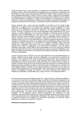 al Rey de Persia para la causa ateniense. La mayoría de los oficiales de la flota ateniense
aceptaron el plan y dieron la bienvenida a la posibilidad de una constitución más limitada, que
les otorgara un mayor margen de acción para determinar la política. Según Tucídides, sólo uno
de los generales atenienses en Samos, Frínico, se opuso al plan y argumentó que Alcibíades
se preocupaba más de la oligarquía propuesta que de la democracia tradicional. Estos oficiales
de la flota ateniense constituyeron un grupo de conspiradores y se dispusieron a enviar a
Pisandro y a otros como embajadores a Atenas para que trataran del regreso de Alcibíades y la
abolición de la democracia en la ciudad, y para hacer a Tisafernes amigo de los atenienses.
Frínico, temiendo que si volvía del exilio Alcibíades se vengaría de él por haber puesto
obstáculos a su regreso, envió un mensaje secreto a Astíoco, el navarco (general de la flota
naval) de los lacedemonios, para decirle que Alcibíades estaba arruinando su causa
procurando a los atenienses la amistad de Tisafernes y de todos los demás detalles de la
conjura. A Astíoco ni siquiera se le ocurrió tomar represalias contra Alcibíades sino que, por el
contrario, se dirigió a Magnesia y les comunicó a Alcibíades y Tisafernes la carta de Frínico.
Alcibíades envió inmediatamente una carta contra Frínico a los que estaban al frente del
ejército en Samos, comunicándoles lo que había hecho y pidiéndoles que lo condenaran a
muerte. Entonces Frínico, en gravísimo peligro a causa de la denuncia, envió de nuevo un
mensaje a Astíoco en el que, tras reprocharle que no hubiera guardado el secreto de su primer
mensaje, le manifestaba que ofrecía a los peloponesios la posibilidad de destruir toda la flota
ateniense en Samos, contando con que Samos no estaba amurallada. Astíoco denunció
también esto a Alcibíades. Pero como Frínico se lo esperaba, comunicó al ejército que el
enemigo iba a atacar el campamento al no estar Samos amurallada y que era preciso
fortificarla cuanto antes. Cuando llegó la carta de Alcibíades en la que se decía que el ejército
había sido traicionado por Frínico y que el enemigo iba a atacar, se juzgó que Alcibíades no era
digno de crédito y que informado con anticipación de los planes del enemigo, trataba de acusar
a Frínico de complicidad.
A pesar de estos sucesos, Pisandro y los otros representantes de los conspiradores llegaron a
Atenas y hablaron ante el pueblo, poniendo a Alcibíades y sus promesas en el centro de la
cuestión. Tras la oposición inicial a que se reformara la democracia y de los adversarios de
Alcibíades que aducían que no debía volver del exilio quien había violado las leyes, los
Eumólpidas y los Cérices invocaban los misterios de Eleusis, que habían sido la causa de su
destierro. Pisandro les preguntó si tenían alguna esperanza de salvar a la ciudad cuando los
peloponesios tenían prestas al combate un número de naves no inferior al suyo y contaban con
más ciudades aliadas y contaban con el apoyo económico de Tisafernes y el rey persa. El
pueblo abrigó la esperanza de una reforma ulterior de la constitución y la ecclesia decretó que
zarpara una delegación formada por Pisandro y otros diez ciudadanos para negociar con
Tisafernes y Alcibíades. El pueblo relevó de su cargo a Frínico y a su colega Escirónides.

En ese momento, el plan de Alcibíades tropezó con un gran obstáculo. Tisafernes no llegaría a
un acuerdo en esos términos, prefiriendo seguir su política de neutralidad. Alcibíades se dio
cuenta de esto, pero como no quería que los atenienses creyeran que era incapaz de persuadir
al persa, les presentó unas durísimas exigencias de éste a cambio de su apoyo (como que se
le cediera Jonia y otras islas y territorios y el derecho del rey persa de construir naves y de
navegar a lo largo de las costas del territorio del Egeo del propio rey) de forma que pudiese
argumentar que él le había convencido pero eran los atenienses los que no habían querido
ceder. Finalizó la tercera reunión en la corte persa con la cesión de los atenienses a gran parte
de las pretensiones, y la ruptura de las negociaciones. Aunque los enviados estaban muy
enfadados con las exigencias persas, también consideraban que Alcibíades los había
engañado, y que podría haber logrado el acuerdo de habérselo propuesto. Este fiasco puso fin
a las negociaciones entre los conspiradores y Alcibíades. Como éste no había logrado cumplir
su parte del acuerdo sin la exigencia de concesiones exorbitantes por parte de Atenas
abandonaron sus planes de restaurarle en Atenas.
Restitución como general ateniense

4

 