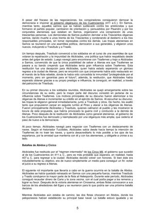 A pesar del fracaso de las negociaciones, los conspiradores consiguieron derrocar la
democracia e imponer el gobierno oligárquico de los Cuatrocientos (411 a.C.). En Samos,
mientras tanto, aquellos samios que se habían sublevado contra los aristócratas y que
formaron el partido popular, cambiaron de orientación y, persuadidos por Pisandro y por los
conjurados atenienses que estaban en Samos, organizaron una conspiración de unas
trescientas personas. Los demócratas de Samos pudieron derrotar a los Trescientos oligarcas
samios, dando muerte a unos treinta de los Trescientos y condenando al destierro a los tres
responsables principales, sin tomar represalias contra los demás. Las tropas atenienses en
Samos se reunieron en una asamblea política, derrocaron a sus generales, y eligieron unos
nuevos, incluyendo a Trasíbulo y a Trasilo.
Un tiempo después, Trasíbulo convenció a los soldados en el curso de una asamblea de que
votaran la repatriación y la impunidad de Alcibíades, una política que había respaldado desde
antes del golpe de estado. Luego navegó para encontrarse con Tisafernes y trajo a Alcibíades
a Samos, convencido de que la única posibilidad de salvar a Atenas era que Tisafernes se
pasara a su bando creyendo que Alcibíades tenía gran influencia sobre Tisafernes. Esta
restitución fue una decepción para Alcibíades, quien había estado esperando un glorioso
regreso a la ciudad de Atenas, pero se encontró con que únicamente había sido restaurado en
el mando de la flota rebelde, donde le había sido concedida la inmunidad "protegiéndole por el
momento, pero sin garantías para el futuro"; además, la restitución, que Alcibíades había
esperado obtener gracias a su propio prestigio e influencia, la consiguió, en realidad, a través
del patrocinio de Trasíbulo.
En su primer discurso a los soldados reunidos, Alcibíades se quejó amargamente sobre las
circunstancias de su exilio, pero la mayor parte del discurso consistió en jactarse de su
influencia sobre Tisafernes. Los motivos principales de su discurso fueron atemorizar a los
oligarcas de Atenas e incrementar su crédito en el ejército de Samos. Al escuchar su discurso,
las tropas le eligieron general inmediatamente, junto a Trasíbulo y otros. De hecho, los exaltó
tanto que propusieron zarpar en seguida rumbo al Pireo y atacar a los oligarcas de Atenas.
Fueron principalmente Alcibíades y Trasíbulo, quienes calmaron al pueblo y les mostraron la
locura de esta propuesta, que habría provocado la guerra civil y conducido a la derrota de
Atenas. Poco después de la restitución de Alcibíades como general ateniense, el gobierno de
los Cuatrocientos fue derrocado y reemplazado por una oligarquía más amplia, que cedería el
paso de nuevo a la democracia.
Al poco tiempo, Alcibíades navegó para negociar con Tisafernes con un destacamento de
naves. Según el historiador Tucídides, Alcibíades sabía desde hacía tiempo la intención de
Tisafernes de no traer las naves, y quería desacreditarlo lo más posible a los ojos de los
espartanos, por la amistad que mantenía con él y con los atenienses, y obligarle a unirse a su
lado.
Batallas de Abidos y Cícico
Alcibíades fue restituido por el "régimen intermedio" de los Cinco Mil, el gobierno que sucedió
al de los Cuatrocientos en 411 a. C., pero es más probable que esperara, en realidad, hasta
407 a. C. para regresar a la ciudad. Alcibíades decidió volver con honores. Si bien éste era
indudablemente su objetivo, era de nuevo simplemente un medio para conseguir un fin: evitar
el juicio a su regreso a Atenas.
El siguiente rol importante que llevaría a cabo en la guerra ocurriría en la batalla de Abidos.
Alcibíades se había quedado retrasado en Samos con una pequeña fuerza, mientras Trasíbulo
y Trasilo condujeron la mayor parte de la flota al Helesponto. Durante este período, Alcibíades
consiguió recaudar dinero de Caria y la zona vecina, con el cual podía pagar a los remeros y
lograr su favor. Después de la victoria ateniense en Cinosema, ambas flotas convocaron a sus
barcos de los alrededores del Egeo y se reunieron para lo que podría ser una próxima batalla
decisiva.
Mientras Alcibíades aún estaba de camino, las dos flotas chocaron en Abidos, donde los
peloponesios habían establecido su principal base naval. La batalla estuvo igualada y se

5

 