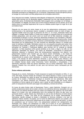 desencadenó con furia mucho tiempo, pero la balanza se inclinó hacia los atenienses cuando
Alcibíades arremetió en el Helesponto con 18 trirremes. Solamente la ayuda del ejército persa y
el navegar de noche salvó a la flota peloponesia de la completa destrucción.
Poco después de la batalla, Tisafernes había llegado al Helesponto y Alcibíades dejó la flota en
Sestos para reunirse con él, llevándole regalos y esperando una vez más intentar ganarse al
gobernador persa. Evidentemente Alcibíades había juzgado mal su prestigio con el sátrapa, y
fue arrestado a su llegada. Era obvio que no tenía ninguna influencia con los persas, por lo que
desde ahora su autoridad dependería de lo que en realidad pudiera lograr en lugar de lo que
prometiera hacer.
Después de una pausa de varios meses en la que los peloponesios construyeron nuevas
embarcaciones y los atenienses sitiaron ciudades y recaudaron dinero en todo el Egeo, la
siguiente batalla naval tuvo lugar la primavera de 410 a. C. en Cícico. Alcibíades había sido
obligado a navegar desde Sestos a Cardia para proteger su pequeña flota de la reconstruida
armada peloponesia, pero tan pronto como se reunió ahí la flota ateniense completa, sus
comandantes lo llevaron a Cícico, donde los atenienses localizaron que Farnabazo y Míndaro,
el comandante de la flota peloponesia, estaban tramando su próximo movimiento juntos. Oculta
por la tormenta y la oscuridad, la fuerza ateniense combinada llegó a las inmediaciones sin ser
descubierta por los peloponesios. En ese momento los atenienses idearon un complot para
sacar al enemigo a la batalla: Alcibíades avanzó con una pequeña escuadra para sacar a los
espartanos de la batalla, y, después de engañar a la escuadra espartana con este truco, las
escuadras de Trasíbulo y Terámenes llegaron para reunirse con él, cortando la retirada
espartana. La flota espartana sufrió graves pérdidas en la huida, y llegó a la orilla con los
atenienses pisándoles los talones. Las tropas de Alcibíades, conduciendo la persecución
ateniense, atracaron e intentaron llevar las embarcaciones espartanas mar adentro. Los
peloponesios lucharon para impedir que sus barcos fueran remolcados, y las tropas de
Farnabazo acudieron en su ayuda. Trasíbulo desembarcó su propia fuerza para aliviar
temporalmente la presión sobre Alcibíades, y mientras tanto ordenó a Terámenes que se
uniera a las fuerzas de tierra atenienses cercanas y que las trajera para reforzar a los
marineros y al ejército naval en la playa. Los espartanos y los persas, abrumados por la llegada
de múltiples fuerzas desde varias direcciones, fueron derrotados y ahuyentados, y los
atenienses capturaron todas los barcos espartanos que no fueron destruidos. Poco tiempo
después, Esparta hizo una petición de paz, pero sus términos fueron rechazados por los
atenienses.
Éxitos militares adicionales
Después de su victoria, Alcibíades y Trasilo empezaron el asedio de Calcedón en 409 a. C. con
unas 190 naves. Aunque incapaz de conseguir una victoria decisiva o inducir a que la ciudad
se rindiera, Alcibíades fue capaz de ganar una pequeña batalla táctica terrestre fuera de las
puertas de la ciudad y Terámenes concluyó un acuerdo con los calcedonios. Más tarde
concluyeron una alianza temporal con Farnabazo, que aseguró algo del mucho dinero
necesitado en forma urgente por el ejército, pero a pesar de esto Alcibíades se vio obligado a
partir en búsqueda de más botín para pagar a los soldados y remeros de la flota.
En busca de estos fondos viajó al Quersoneso Tracio y atacó Selimbria. Conspiró con un
partido proateniense dentro de la ciudad y ofreció a los selimbrios términos razonables a la vez
que impuso una estricta disciplina para que viesen que estaban bajo vigilancia. No causó daño
alguno a la ciudad, sino que simplemente tomó una cantidad de dinero de ella, puso una
guarnición dentro y partió. Desde aquí Alcibíades se unió al sitio de Bizancio al mismo tiempo
que Terámenes y Trasilo. Una parte de los ciudadanos de la ciudad, desmoralizada y
hambrienta, decidió entregar la ciudad a Alcibíades en términos similares a los que los
selimbrios habían recibido. Al aceptar, por la noche los defensores dejaron sus puestos y los
atenienses atacaron la guarnición peloponesia de la ciudad y a los barcos del puerto. La parte
de ciudadanos que se mantuvo leal a los peloponesios pelearon tan salvajemente que
Alcibíades hizo pública una declaración en mitad de la lucha en la que garantizaba su
seguridad, con lo que logró persuadir al resto de ciudadanos de unirse a los atenienses contra
la guarnición peloponesia, que fue casi totalmente destruida.

6

 