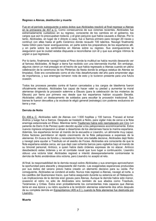 Regreso a Atenas, destitución y muerte
Fue en el período subsiguiente a estos éxitos que Alcibíades resolvió al final regresar a Atenas
en la primavera de 407 a. C. Como consecuencia de sus victorias recientes, Alcibíades fue
extremadamente cuidadoso en su regreso, consciente de los cambios en el gobierno, los
cargos que aún lo preocupaban todavía, y el gran perjuicio que había causado a Atenas. Por lo
tanto, Alcibíades, en lugar de ir directo a casa, fue a Samos primero para recoger 20 naves y
continuó con ellas hasta el golfo Cerámico donde recaudó 100 talentos. Navegó finalmente
hasta Gitión para hacer averiguaciones, en parte sobre los preparativos de los espartanos allí,
y en parte sobre los sentimientos en Atenas sobre su regreso. Sus averiguaciones le
aseguraron que la ciudad estaba dispuesta a reconciliarse con él y que sus amigos íntimos le
urgían a que regresara.
Por lo tanto, finalmente navegó hasta el Pireo donde la multitud se había reunido deseando ver
al famoso Alcibíades. Al llegar a tierra fue recibido con una bienvenida triunfal. Sin embargo,
algunos vieron un mal presagio en el hecho de que había regresado a Atenas cuando en plena
celebración de la ceremonia de los Plinterias (la fiesta donde la antigua estatua de Atenea se
limpiaba). Éste era considerado como el día más desafortunado del año para emprender algo
de importancia, y sus enemigos tomaron nota de esto y lo tuvieron presente para una futura
ocasión.
Todos los procesos penales contra él fueron cancelados y los cargos de blasfemia fueron
oficialmente retirados. Alcibíades fue capaz de hacer valer su piedad y aumentar la moral
ateniense dirigiendo la procesión solemne a Eleusis (para la celebración de los misterios de
Eleusis) por tierra por primera vez desde que los espartanos habían ocupado Decelia.
Alcibíades utilizó un destacamento de soldados para escoltar la procesión tradicional. Sus
bienes le fueron devueltos y la ecclesia le eligió general (estratego) con poderes exclusivos en
tierra y mar.
Derrota de Notio
En 406 a. C. Alcibíades salió de Atenas con 1.500 hoplitas y 100 barcos. Fracasó al tomar
Ándros y luego fue a Samos. Después se trasladó a Notio, para vigilar más de cerca a la flota
enemiga estacionada en Éfeso. Mientras tanto Tisafernes había sido reemplazado por Ciro (un
pariente de Darío II de Persia) quién decidió ayudar a los peloponesios económicamente. Estos
nuevos ingresos empezaron a atraer a desertores de los atenienses hacia la marina espartana.
Además, los espartanos tenían al mando de la escuadra a Lisandro, un almirante muy capaz.
Estos factores permitieron el rápido crecimiento de la flota peloponesia a expensas de la
ateniense. En busca de fondos y necesitando forzar otra batalla decisiva, Alcibíades dejó Notio
y navegó para ayudar a Trasíbulo en el asedio de Focea. Alcibíades era consciente de que la
flota espartana estaba cerca, así que dejó casi ochenta barcos para vigilarlos bajo el mando de
su timonel personal, Antíoco, a quien había dado órdenes expresas de no atacar. Antíoco
desobedeció estas órdenes y en el combate naval que tuvo lugar a continuación, Lisandro
obtuvo una victoria total. Alcibíades regresó e intentó desesperadamente contrarrestar la
derrota de Notio anotándose otra victoria, pero Lisandro no aceptó el reto.
Al final, la responsabilidad de la derrota recayó sobre Alcibíades y sus enemigos aprovecharon
la oportunidad para atacarle y desposeerle del mando. Las exageradas esperanzas producidas
por sus éxitos del verano previo había creado un elemento decisivo para su caída. Por
consiguiente, Alcibíades se condenó al exilio. Nunca más regresó a Atenas, navegó al norte, a
los castillos del Quersoneso tracio, que había asegurado durante su estancia en el Helesponto.
Las implicaciones de la derrota eran graves para Atenas. Aunque la derrota había sido menor,
ocasionó el retiro no sólo de Alcibíades sino también de sus aliados como Trasíbulo,
Terámenes y Critias. Éstos eran probablemente los comandantes más capaces que Atenas
tenía en esa época y su retiro ayudaría a la rendición ateniense solamente dos años después
de su completa derrota en Egospótamos (405 a.C.), cuando la flota ateniense fue destruida por
Lisandro..
Muerte

7

 