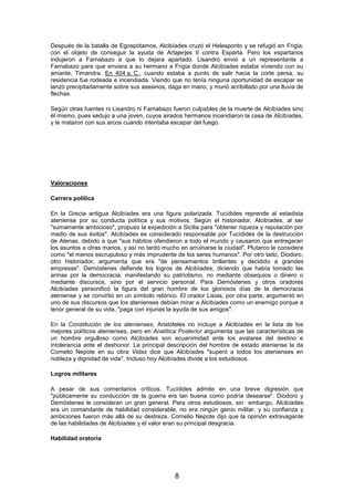 Después de la batalla de Egospótamos, Alcibíades cruzó el Helesponto y se refugió en Frigia,
con el objeto de conseguir la ayuda de Artajerjes II contra Esparta. Pero los espartanos
indujeron a Farnabazo a que lo dejara apartado. Lisandro envió a un representante a
Farnabazo para que enviara a su hermano a Frigia donde Alcibíades estaba viviendo con su
amante, Timandra. En 404 a. C., cuando estaba a punto de salir hacia la corte persa, su
residencia fue rodeada e incendiada. Viendo que no tenía ninguna oportunidad de escapar se
lanzó precipitadamente sobre sus asesinos, daga en mano, y murió acribillado por una lluvia de
flechas.
Según otras fuentes ni Lisandro ni Farnabazo fueron culpables de la muerte de Alcibíades sino
él mismo, pues sedujo a una joven, cuyos airados hermanos incendiaron la casa de Alcibíades,
y le mataron con sus arcos cuando intentaba escapar del fuego.

Valoraciones
Carrera política
En la Grecia antigua Alcibíades era una figura polarizada. Tucídides reprende al estadista
ateniense por su conducta política y sus motivos. Según el historiador, Alcibíades, al ser
"sumamente ambicioso", propuso la expedición a Sicilia para "obtener riqueza y reputación por
medio de sus éxitos". Alcibíades es considerado responsable por Tucídides de la destrucción
de Atenas, debido a que "sus hábitos ofendieron a todo el mundo y causaron que entregaran
los asuntos a otras manos, y así no tardó mucho en arruinarse la ciudad". Plutarco le considera
como "el menos escrupuloso y más imprudente de los seres humanos". Por otro lado, Diodoro,
otro historiador, argumenta que era "de pensamientos brillantes y decidido a grandes
empresas". Demóstenes defiende los logros de Alcibíades, diciendo que había tomado las
armas por la democracia, manifestando su patriotismo, no mediante obsequios o dinero o
mediante discursos, sino por el servicio personal. Para Demóstenes y otros oradores
Alcibíades personificó la figura del gran hombre de los gloriosos días de la democracia
ateniense y se convirtió en un símbolo retórico. El orador Lisias, por otra parte, argumentó en
uno de sus discursos que los atenienses debían mirar a Alcibíades como un enemigo porque a
tenor general de su vida, "paga con injurias la ayuda de sus amigos".
En la Constitución de los atenienses, Aristóteles no incluye a Alcibíades en la lista de los
mejores políticos atenienses, pero en Analítica Posterior argumenta que las características de
un hombre orgulloso como Alcibíades son ecuanimidad ante los avatares del destino e
intolerancia ante el deshonor. La principal descripción del hombre de estado ateniense la da
Cornelio Nepote en su obra Vidas dice que Alcibíades "superó a todos los atenienses en
nobleza y dignidad de vida". Incluso hoy Alcibíades divide a los estudiosos.
Logros militares
A pesar de sus comentarios críticos, Tucídides admite en una breve digresión que
"públicamente su conducción de la guerra era tan buena como podría desearse". Diodoro y
Demóstenes le consideran un gran general. Para otros estudiosos, sin embargo, Alcibíades
era un comandante de habilidad considerable, no era ningún genio militar, y su confianza y
ambiciones fueron más allá de su destreza. Cornelio Nepote dijo que la opinión extravagante
de las habilidades de Alcibíades y el valor eran su principal desgracia.
Habilidad oratoria

8

 