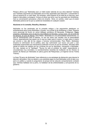 Plutarco afirma que "Alcibíades eran un hábil orador además de sus otros talentos" mientras
que Teofrasto argumenta que Alcibíades era el más capacitado para descubrir y comprender lo
que se requería en un caso dado. Sin embargo, solía tropezar en la mitad de su discurso, pero
luego lo reanudaba y proseguía. Incluso el ceceo que tenía, que fue apuntado por Aristófanes,
hizo su conversación persuasiva y llena de encanto. Otros, en cambio, creen que el orador
Alcibíades parecía ser lo que su audiencia necesitaba en cualquier ocasión.
Alusiones en la comedia, filosofía y literatura
Alcibíades no fue perdonado por la comedia antigua y los argumentos atestiguan un
enfrentamiento épico entre Alcibíades y Eupolis, muy similar al de Aristófanes y Cleón. Aparece
como personaje de ficción en varios diálogos socráticos (El Banquete, Protágoras). Platón
presenta a Alcibíades como el alumno más brillante de Sócrates, aunque será, con el correr de
los tiempos, la ruina de Atenas. Para Platón, Alcibíades es una personalidad extraordinaria. Lo
que es extraordinario para el filósofo, no son las obras que resultan sino la personalidad
misma, especialmente esa pasión por lo que es mejor para sí mismo, lo mejor para sí mismo
por encima y más allá de los cargos y honores convencionales. Para Platón, Alcibíades
encarna la culminación de la política, pero esa culminación que busca una gran y casi
endiosada superioridad que trasciende la políticaEn el juicio al que es sometido, Sócrates debe
refutar el intento de culparlo por los crímenes de sus ex discípulos, incluyendo a Alcibíades.
Por eso, declara en la "Apología": "Nunca he sido el profesor de nadie" respondiendo a
circunstancias muy concretas y a acontecimientos recientes (la mutilación de los Hermai, la
traición de Atenas por Alcibíades en plena guerra del Peloponeso y el régimen de los Treinta
Tiranos).
La frase "El perro de Alcibíades" hace referencia a una estrategia de distracción para desviar la
atención del público. Esto es debido a una anécdota según la cual Alcibíades cortó el rabo a su
perro en público y cuando le preguntaron el porqué de tan absurdo comportamiento contestó
que, mientras hablaban de su perro, no hablaban de las arbitrariedades y corrupciones de su
gobierno.

9

 