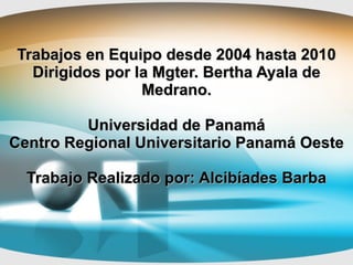 Trabajos en Equipo desde 2004 hasta 2010 Dirigidos por la Mgter. Bertha Ayala de Medrano. Universidad de Panamá Centro Regional Universitario Panamá Oeste Trabajo Realizado por: Alcibíades Barba 