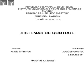 REPÚBLICA BOLIVARIANA DE VENEZUEL
INSTITUTO UNIVERSITARIO POLITÉCNICO “SANTIAGO
MARIÑO”
ESCUELA DE INGENIERA ELECTRICA
EXTENSIÓN MATURÍN
TEORÍA DE CONTROL
SISTEMAS DE CONTROL
Profesor: Estudiante:
AMDIE CHIRINOS ALCIDES CORREA
C.I:27.162.511
MATURIN,JUNIO 2021
 