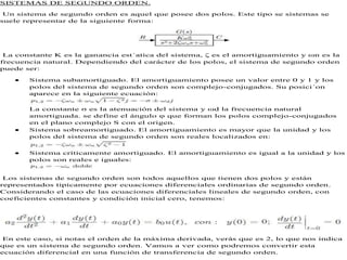 SISTEMAS DE SEGUNDO ORDEN.
Un sistema de segundo orden es aquel que posee dos polos. Este tipo se sistemas se
suele representar de la siguiente forma:
La constante K es la ganancia est´atica del sistema, ζ es el amortiguamiento y ωn es la
frecuencia natural. Dependiendo del carácter de los polos, el sistema de segundo orden
puede ser:
 Sistema subamortiguado. El amortiguamiento posee un valor entre 0 y 1 y los
polos del sistema de segundo orden son complejo-conjugados. Su posici´on
aparece en la siguiente ecuación:
La constante σ es la atenuación del sistema y ωd la frecuencia natural
amortiguada. se define el ángulo φ que forman los polos complejo-conjugados
en el plano complejo S con el origen.
 Sistema sobreamortiguado. El amortiguamiento es mayor que la unidad y los
polos del sistema de segundo orden son reales localizados en:
 Sistema críticamente amortiguado. El amortiguamiento es igual a la unidad y los
polos son reales e iguales:
Los sistemas de segundo orden son todos aquellos que tienen dos polos y están
representados tipicamente por ecuaciones diferenciales ordinarias de segundo orden.
Considerando el caso de las ecuaciones diferenciales lineales de segundo orden, con
coeficientes constantes y condición inicial cero, tenemos:
En este caso, si notas el orden de la máxima derivada, verás que es 2, lo que nos indica
que es un sistema de segundo orden. Vamos a ver como podremos convertir esta
ecuación diferencial en una función de transferencia de segundo orden.
 