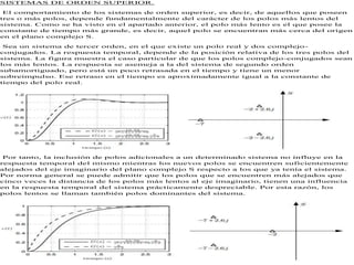 SISTEMAS DE ORDEN SUPERIOR.
El comportamiento de los sistemas de orden superior, es decir, de aquellos que poseen
tres o más polos, depende fundamentalmente del carácter de los polos más lentos del
sistema. Como se ha visto en el apartado anterior, el polo más lento es el que posee la
constante de tiempo más grande, es decir, aquel polo se encuentran más cerca del origen
en el plano complejo S.
Sea un sistema de tercer orden, en el que existe un polo real y dos complejo-
conjugados. La respuesta temporal, depende de la posición relativa de los tres polos del
sistema. La figura muestra el caso particular de que los polos complejo-conjugados sean
los más lentos. La respuesta se asemeja a la del sistema de segundo orden
subamortiguado, pero está un poco retrasada en el tiempo y tiene un menor
sobreimpulso. Ese retraso en el tiempo es aproximadamente igual a la constante de
tiempo del polo real.
Por tanto, la inclusión de polos adicionales a un determinado sistema no influye en la
respuesta temporal del mismo mientras los nuevos polos se encuentren suficientemente
alejados del eje imaginario del plano complejo S respecto a los que ya tenía el sistema.
Por norma general se puede admitir que los polos que se encuentren más alejados que
cinco veces la distancia de los polos más lentos al eje imaginario, tienen una influencia
en la respuesta temporal del sistema prácticamente despreciable. Por esta razón, los
polos lentos se llaman también polos dominantes del sistema.
 