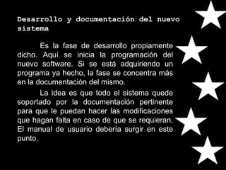 Desarrollo y documentación del nuevo
sistema
Es la fase de desarrollo propiamente
dicho. Aquí se inicia la programación del
nuevo software. Si se está adquiriendo un
programa ya hecho, la fase se concentra más
en la documentación del mismo.
La idea es que todo el sistema quede
soportado por la documentación pertinente
para que le puedan hacer las modificaciones
que hagan falta en caso de que se requieran.
El manual de usuario debería surgir en este
punto.
 