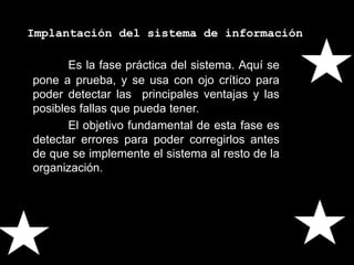 Implantación del sistema de información
Es la fase práctica del sistema. Aquí se
pone a prueba, y se usa con ojo crítico para
poder detectar las principales ventajas y las
posibles fallas que pueda tener.
El objetivo fundamental de esta fase es
detectar errores para poder corregirlos antes
de que se implemente el sistema al resto de la
organización.
 