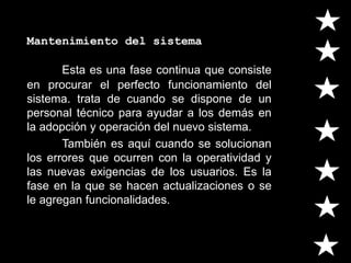 Mantenimiento del sistema
Esta es una fase continua que consiste
en procurar el perfecto funcionamiento del
sistema. trata de cuando se dispone de un
personal técnico para ayudar a los demás en
la adopción y operación del nuevo sistema.
También es aquí cuando se solucionan
los errores que ocurren con la operatividad y
las nuevas exigencias de los usuarios. Es la
fase en la que se hacen actualizaciones o se
le agregan funcionalidades.
 