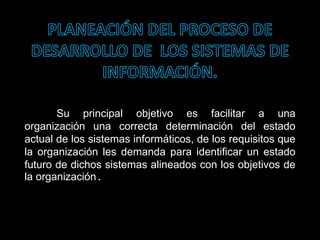 Su principal objetivo es facilitar a una
organización una correcta determinación del estado
actual de los sistemas informáticos, de los requisitos que
la organización les demanda para identificar un estado
futuro de dichos sistemas alineados con los objetivos de
la organización.
 