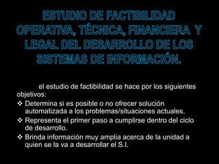 el estudio de factibilidad se hace por los siguientes
objetivos:
 Determina si es posible o no ofrecer solución
automatizada a los problemas/situaciones actuales.
 Representa el primer paso a cumplirse dentro del ciclo
de desarrollo.
 Brinda información muy amplia acerca de la unidad a
quien se la va a desarrollar el S.I.
 