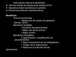 Este estudio abarca la factibilidad:
 Técnica (existe tecnología para realizar el S.I).
 Operativa (habrá resistencia al cambio).
 Económica (relación costo/beneficio).
Beneficios
Ahorros funcionales
>Reducción de costos de operación
(tiempo, diner).
Beneficios tangibles
> Aumento de productividad
> Mejor uso de los activos
> Mejor control
Beneficios intangibles
> Optimización o simplificación de
procedimientos.
> Mayor entusiasmo en los trabajadores.
> Imagen de la organización.
> Mejora en la precisión de las
operaciones
 
