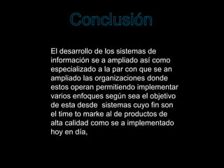 El desarrollo de los sistemas de
información se a ampliado así como
especializado a la par con que se an
ampliado las organizaciones donde
estos operan permitiendo implementar
varios enfoques según sea el objetivo
de esta desde sistemas cuyo fin son
el time to marke al de productos de
alta calidad como se a implementado
hoy en día,
 