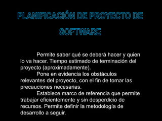 Permite saber qué se deberá hacer y quien
lo va hacer. Tiempo estimado de terminación del
proyecto (aproximadamente).
Pone en evidencia los obstáculos
relevantes del proyecto, con el fin de tomar las
precauciones necesarias.
Establece marco de referencia que permite
trabajar eficientemente y sin desperdicio de
recursos. Permite definir la metodología de
desarrollo a seguir.
 
