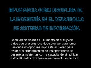 Cada vez se ve mas el aumento en el flujo de
datos que una empresa debe evaluar para tomar
una decisión oportuna bajo este esfuerzo para
evitar el a brumamientos de los operadores se
desarrollan sistemas con la capacita de simplificar
estos afluentes de información para el uso de esta,
 