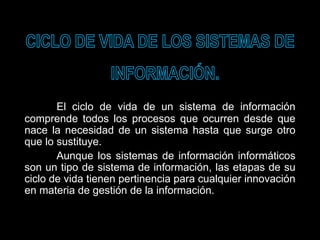 El ciclo de vida de un sistema de información
comprende todos los procesos que ocurren desde que
nace la necesidad de un sistema hasta que surge otro
que lo sustituye.
Aunque los sistemas de información informáticos
son un tipo de sistema de información, las etapas de su
ciclo de vida tienen pertinencia para cualquier innovación
en materia de gestión de la información.
 