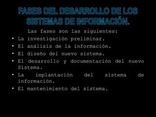 Las fases son las siguientes:
• La investigación preliminar.
• El análisis de la información.
• El diseño del nuevo sistema.
• El desarrollo y documentación del nuevo
Sistema.
• La implantación del sistema de
información.
• El mantenimiento del sistema.
 