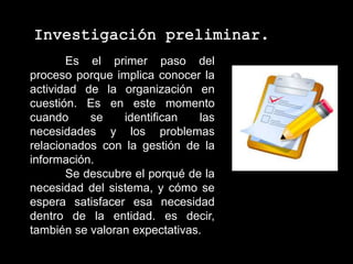 Es el primer paso del
proceso porque implica conocer la
actividad de la organización en
cuestión. Es en este momento
cuando se identifican las
necesidades y los problemas
relacionados con la gestión de la
información.
Se descubre el porqué de la
necesidad del sistema, y cómo se
espera satisfacer esa necesidad
dentro de la entidad. es decir,
también se valoran expectativas.
 