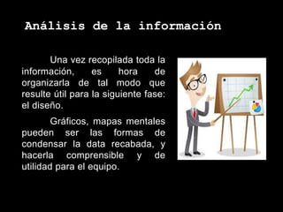 Análisis de la información
Una vez recopilada toda la
información, es hora de
organizarla de tal modo que
resulte útil para la siguiente fase:
el diseño.
Gráficos, mapas mentales
pueden ser las formas de
condensar la data recabada, y
hacerla comprensible y de
utilidad para el equipo.
 