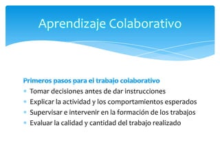 Aprendizaje Colaborativo



Tomar decisiones antes de dar instrucciones
Explicar la actividad y los comportamientos esperados
Supervisar e intervenir en la formación de los trabajos
Evaluar la calidad y cantidad del trabajo realizado
 