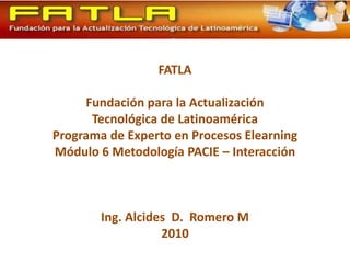 FATLA Fundación para la Actualización Tecnológica de Latinoamérica Programa de Experto en Procesos Elearning Módulo 6 Metodología PACIE – Interacción Ing. Alcides  D.  Romero M 2010 