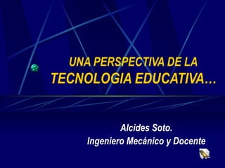 UNA PERSPECTIVA DE LA   TECNOLOGIA EDUCATIVA… Alcides Soto. Ingeniero Mecánico y Docente 