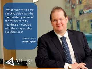 11
“What really struck me
about Alcidion was the
deep seated passion of
the founders to fix
healthcare – coupled
with their impeccable
qualifications”
Nathan Buzza
Allure Capital
 