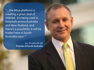 12
“...the Miya platform is
creating a great deal of
interest. It’s being used in
hospitals across Australia
and New Zealand, and
there’s a possibility it will be
trialed here in South
Australia soon.”
Jay Weatherill MP
Premier of South Australia
 